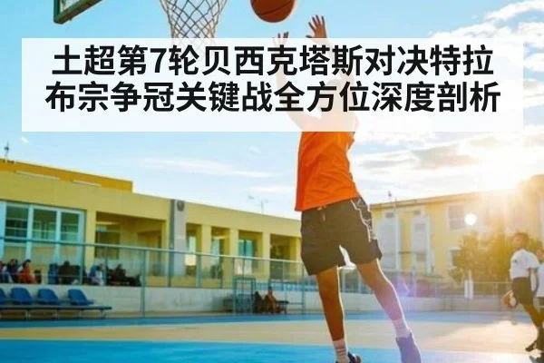 土超第7轮贝西克塔斯对决特拉布宗争冠关键战全方位深度剖析